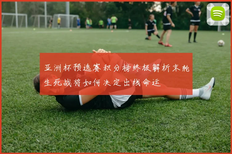 亚洲杯预选赛积分榜终极解析末轮生死战将如何决定出线命运